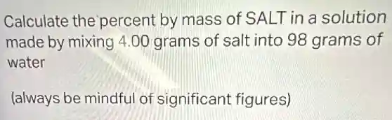 Calculate the 'percent by mass of SALT in a solution
made by mixing 4.00 grams of salt into 98 grams of
water
(always be mindful of significant figures)