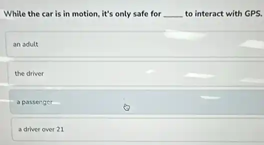 While the car is in motion, it's only safe for __ to interact with GPS.
an adult
the driver
a passenger
a driver over 21