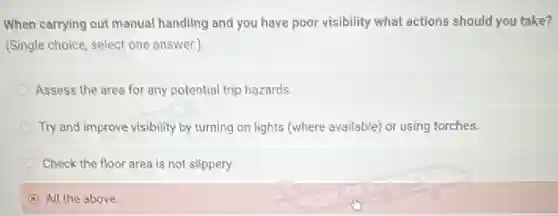When carrying out manual handling and you have poor visibility what actions should you take?
(Single choice, select one answer.)
Assess the area for any potential trip hazards.
Try and improve visibility by turning on lights (where available) or using torches.
Check the floor area is not slippery.
D All the above.