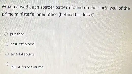 What caused each spatter pattern found on the north wall of the
prime minister's inner office (behind his desk)?
gunshot
cast-off blood
arterial spurts
blunt-force trauma