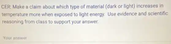 CER: Make a claim about which type of material (dark or light)increases in
temperature more when exposed to light energy Use evidence and scientific
reasoning from class to support your answer.
Your answer