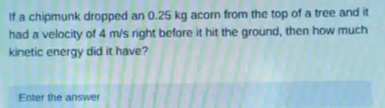 If a chipmunk dropped an 0.25 kg acorn from the top of a tree and it
had a velocity of 4m/s right before it hit the ground, then how much
kinetic energy did it have?
Enter the answer