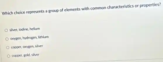 Which choice represents a group of elements with common characteristics or properties?
silver, iodine, helium
oxygen, hydrogen, lithium
copper, oxygen, silver
copper, gold, silver