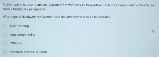 A client administrator plans an upgrade from Windows 10 to Windows 11 in the environment but has to plan
from a budgetary perspective.
What type of hardware requirement will the administrator need to consider?
User training
App compatibility
TPM chip
Network protocol support