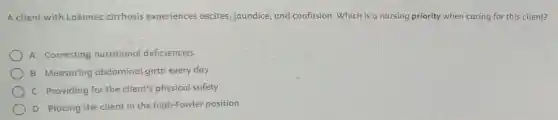 A client with Loennec cirrhosis experiences ascites, jaundice, and confusion. Which is a nursing priority when caring for this client?
A Correcting nutritional deficiencies
B Measuring abdominal girth every day
C Providing for the client's physical safety
D Placing the client in the high-Fowler position