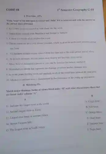 CODE 08
Write "true" if the statement is correct and "false" if it is incorrect and write the answer on
the answer sheet provided.
1. All oceans are not connected to make them one big ocean.
2. Sahara desert spreads from Mauritania and Senegal to Somalia.
3. A shrub is a woody plant smaller than a tree.
4. Climate zones are areas with distinct climates, which occur in the north-south direction around
the Earth.
5. The Savanna climatic region covers a little less than half of the total surface area of Africa.
6. As latitude increases the sun shines more directly and provides more energy.
7. About 80% of the world's species of trees can be found in the tropical rainforest.
8. Watershed is a divide that separates one drainage area from another drainage area.
9. In recent years fertility levels and mortality levels of the world have fallen at the same pace.
10. Africa is a continent that is characterized by the dominance of the young age population.
II. Matching- -5%
Match major drainage basins of Africa listed under "B" with what characterizes them that
are listed under column "A".
A
11. Includes the longest river in the world
12. Second longest river in Africa
13. Largest river basin in western Africa
14. Homes Victoria falls
B
A. Congo basin
B. Nile basin
C. Orange basin
D. Chad basin
E. Zambezi basin
F. Niger basin
15. The longest river in South Africa
I. True/false 10%
1" Semester Geography G-10