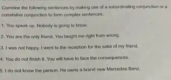 Combine the following sentences by making use of a subordinating conjunction or a
correlative conjunction to form complex sentences.
1. You speak up Nobody is going to know.
2. You are the only friend. You taught me right from wrong.
3. I was not happy I went to the reception for the sake of my friend.
4. You do not finish it. You will have to face the consequences.
5. I do not know the person. He owns a brand new Mercedes Benz.