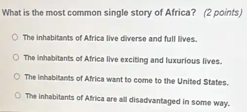 What is the most common single story of Africa? (2 points)
The inhabitants of Africa live diverse and full lives.
The inhabitants of Africa live exciting and luxurious lives.
The inhabitants of Africa want to come to the United States.
The inhabitants of Africa are all disadvantaged in some way.