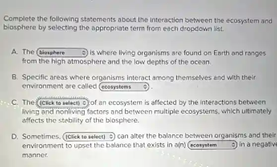 Complete the following statements about the interaction between the ecosystem and
biosphere by selecting the appropriate term from each dropdown list.
A. The square is where living organisms are found on Earth and ranges
from the high atmosphere and the low depths of the ocean.
B. Specific areas where organisms interact among themselves and with their
environment are called square
c square c):of an ecosystem is affected by the interactions between
living and nonliving factors and between multiple ecosystems, which ultimately
affects the stability of the biosphere.
D. Sometimes square can alter the balance between organisms and their
environment to upset the balance that exists in a(n) square 5) in a negative
manner.