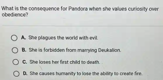What is the consequence for Pandora when she values curiosity over
obedience?
A. She plagues the world with evil.
B. She is forbidden from marrying Deukalion.
C. She loses her first child to death.
D. She causes humanity to lose the ability to create fire.