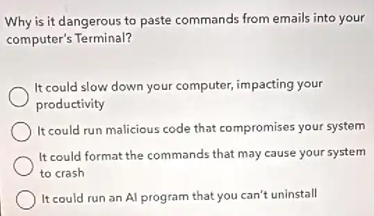 Why is it dangerous to paste commands from emails into your
computer's Terminal?
It could slow down your computer, impacting your
productivity
It could run malicious code that compromises your system
It could format the commands that may cause your system
to crash
It could run an Al program that you can't uninstall
