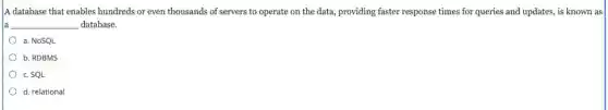 A database that enables hundreds or even thousands of servers to operate on the data, providing faster response times for queries and updates, is known as
a __ database.
a. NoSQL
b. RDBMS
c. SQL
d. relational