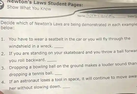 Decide which of Newton's Laws are being demonstrated in each example
below:
1. You have to wear a seatbelt in the car or you will fly through the
windshield in a wreck. __
2. If you are standing on your skateboard and you throw a ball forwar
you roll backward. __
3. Dropping a bowling ball on the ground makes a louder sound than
dropping a tennis ball. __
4. If an astronaut loses a tool in space, it will continue to move awa
her without slowing down. __