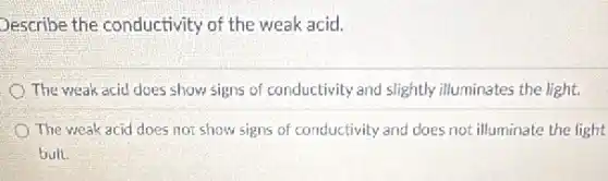 Describe the conductivity of the weak acid.
The weak acid does show signs of conductivity and slightly illuminates the light.
The weak acid does not show signs of conductivity and does not illuminate the light
bult.