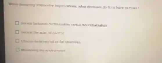 When designing responsive organizations, what decisions do firms have to make?
Decide between centralization versus decentralization
Decide the span of control
Choose between tal or flat structures
Monitoring the environment