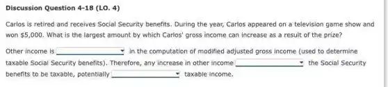 Discussion Question 4-18(L0.4)
Carlos is retired and receives Social Security benefits During the year; Carlos appeared on a television game show and
won 5,000 What is the largest amount by which Carlos gross income can increase as a result of the prize?
Other income is square  in the computation of modified adjusted gross income (used to determine
taxable Social Security benefits). Therefore, any increase in other income square  the Social Security
benefits to be taxable potentially square  taxable income.