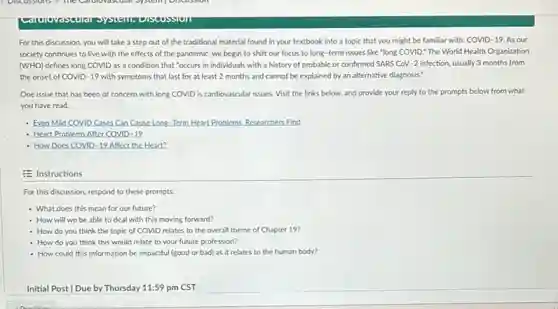 For this discussion, you will take a step out of the traditional material found in your textbook into a topic that you might be familiar with: COVID-19.As our
society continues to live with the effects of the pandemic, we begin to shift our focus to long-term issues like "long COVID." The World Health Organization
(WHO) defines long COVID as a condition that "occurs in individuals with a history of probable or confirmed SARS CoV.-2 infection, usually 3 months from
the onset of COVID -19 with symptoms that last for at least 2 months and cannot be explained by an alternative diagnosis."
One issue that has been of concern with long COVID is cardiovascular issues. Visit the links below, and provide your reply to the prompts below from what
you have read.
- Even Mild COVID Cases Can Cause Long-Term Heart Problems. Researchers Find
Heart Problems After COVID 19
- How Does COVID-19 Affect the Heart?
E Instructions
For this discussion, respond to these prompts:
- What does this mean for our future?
- How will we be able to deal with this moving forward?
- How do you think the topic of COVID relates to the overall theme of Chapter 19?
- How do you think this would relate to your future profession?
- How could this information be impactful (good or bad) as it relates to the human body?
Initial Post [Due by Thursday 11:59 pm CST