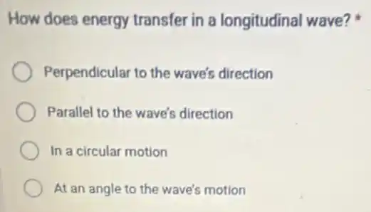 How does energy transfer in a longitudinal wave?
Perpendicular to the wave's direction
Parallel to the wave's direction
In a circular motion
At an angle to the wave's motion