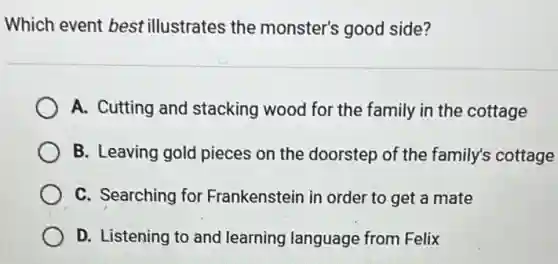 Which event best illustrates the monster's good side?
A. Cutting and stacking wood for the family in the cottage
B. Leaving gold pieces on the doorstep of the family's cottage
C. Searching for Frankenstein in order to get a mate
D. Listening to and learning language from Felix