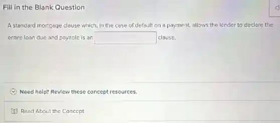 Fill in the Blank Question
A standard mortgage clause which, in the case of default on a payment, allows the lender to declare the
entire loan due and payable is an square  clause.
Need help? Review these concept resources.
(13 Read About the Concept