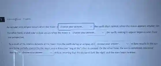 Fill in thefBlank 4 points
An annular solar eclipse occurs when the moon is square  the earth than normal.when the moon appears smaller.On v
the other hand, a lotal solar eclipse occurs when the moon is square  the earth, making it appear larger as seen from v
our perspective.
As a result of the relative distance of the moon from the earth during an eclipse a(n) square  eclipse results in the sun
only being partially covered by the moon, and a distinctive"ring of fire" effect is created.On the other hand the sun is completely obscured
during a(n) square  eclipse, meaning that the sky turns dark like night, and the stars begin to shine.