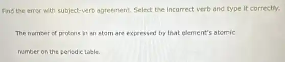 Find the error with subject-verb agreement.Select the Incorrect verb and type it correctly.
The number of protons in an atom are expressed by that element's atomic
number on the periodic table.