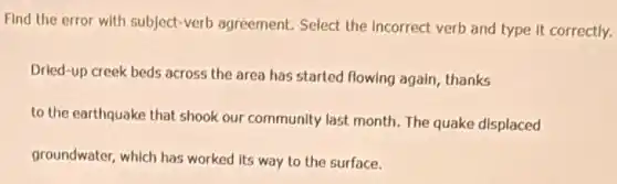 Find the error with subject-verb agreement.Select the Incorrect verb and type it correctly.
Dried-up creek beds across the area has started flowing again, thanks
to the earthquake that shook our community last month. The quake displaced
groundwater, which has worked its way to the surface.