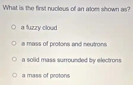 What is the first nucleus of an atom shown as?
a fuzzy cloud
a mass of protons and neutrons
a solid mass surrounded by electrons
a mass of protons