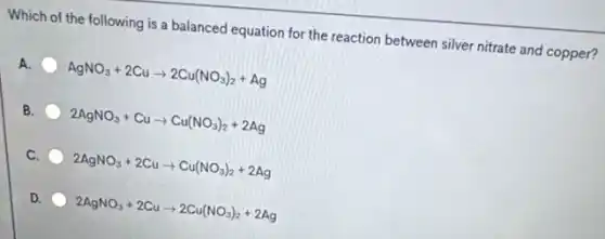 Which of the following is a balanced equation for the reaction between silver nitrate and copper?
A. AgNO_(3)+2Cuarrow 2Cu(NO_(3))_(2)+Ag
B. 2AgNO_(3)+Cuarrow Cu(NO_(3))_(2)+2Ag
C. 2AgNO_(3)+2Cuarrow Cu(NO_(3))_(2)+2Ag
D. 2AgNO_(3)+2Cuarrow 2Cu(NO_(3))_(2)+2Ag