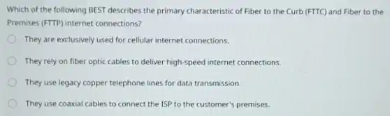 Which of the following BEST describes the primary characteristic of Fiber to the Curb (FTTC) and Fiber to the
Premises (FTTP) internet connections?
They are exclusively used for cellular internet connections.
They rely on fiber optic cables to deliver high-speed internet connections.
They use legacy copper telephone lines for data transmission.
They use coaxial cables to connect the ISP to the customer's premises.