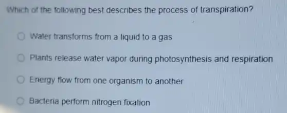 Which of the following best describes the process of transpiration?
Water transforms from a liquid to a gas
Plants release water vapor during photosynthesis and respiration
Energy flow from one organism to another
Bacteria perform nitrogen fixation