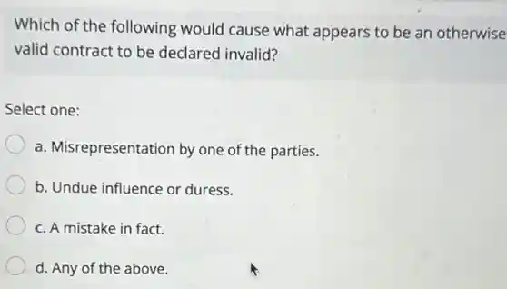 Which of the following would cause what appears to be an otherwise
valid contract to be declared invalid?
Select one:
a. Misrepresentation by one of the parties.
b. Undue influence or duress.
c. A mistake in fact.
d. Any of the above.