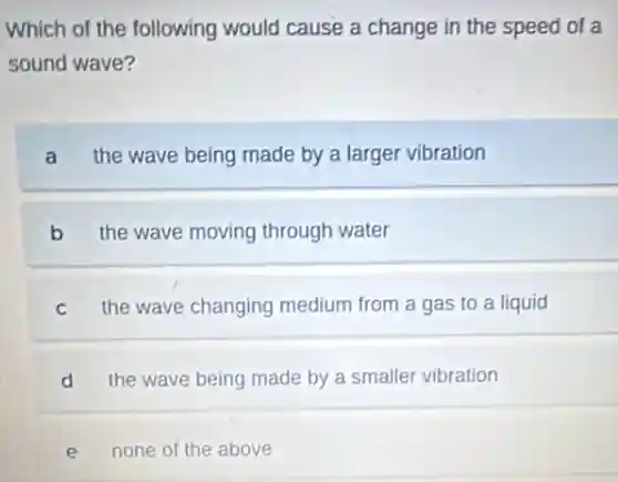 Which of the following would cause a change in the speed of a
sound wave?
a the wave being made by a larger vibration
b the wave moving through water
C the wave changing medium from a gas to a liquid
d the wave being made by a smaller vibration
e none of the above
