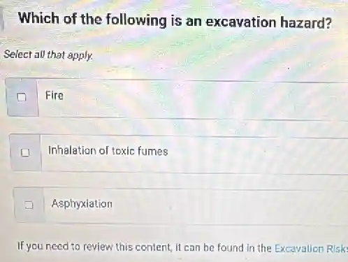 Which of the following is an excavation hazard?
Select all that apply.
Fire
Inhalation of toxic fumes
Asphyxiation
If you need to review this content, it can be found in the Excavation Risk