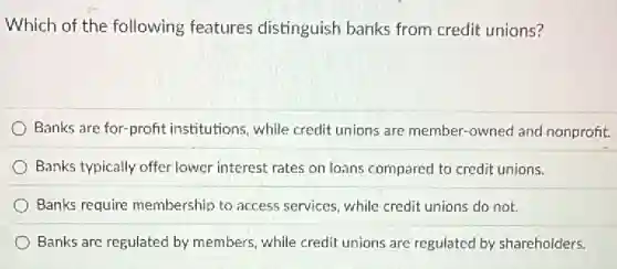 Which of the following features distinguish banks from credit unions?
Banks are for-profit institutions, while credit unions are member-owned and nonprofit.
Banks typically offer lower interest rates on loans compared to credit unions.
Banks require membership to access services, while credit unions do not.
Banks are regulated by members, while credit unions are regulated by shareholders.