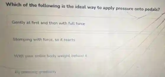 Which of the following is the ideal way to apply pressure onto pedals?
Gently at first and then with full force
Stomping with force, so it reacts
With your entire body weight behind it
By pressing gradually