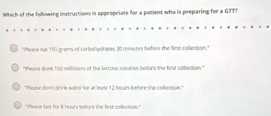 Which of the following instructions is appropriate for a patient who is preparing for a GTT?
"Please eat 150 grams of carbohydrates 30 minutes before the first collection."
"Please drink 150 milliliters of the lactose solution before the first collection."
"Please don't drink water for at least 12 hours before the collection."
"Please fast for 8 hours before the first collection."
