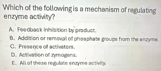 Which of the following is a mechanism of regulating
enzyme activity?
A. Feedback inhibitior by product.
B. Addition or removal of phosphate groups from the enzyme.
C. Presence of activators.
D. Activation of zymogens.
E. All of these regulate enzyme activity.