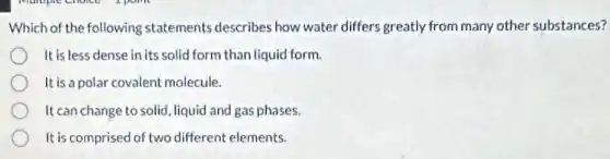 Which of the following statements describes how water differs greatly from many other substances?
It is less dense in its solid form than liquid form.
It is a polar covalent molecule.
It can change to solid liquid and gas phases.
It is comprised of two different elements.
