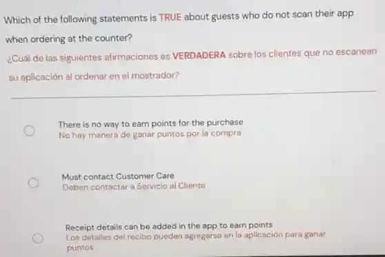 Which of the following statements is TRUE about guests who do not scan their app
when ordering at the counter?
¿Cuál de las siguientes afirmaciones es VERDADERA sobre los clientes que no escanean
su aplicación al ordenar en el mostrador?
There is no way to earn points for the purchase
No hay manera de ganar puntos por la compra
Must contact Customer Care
Deben contactar a Servicio al Cliente
Receipt details can be added in the app to earn points
Los detalles del recibo pueden agregarse en la aplicación para ganar
puntos