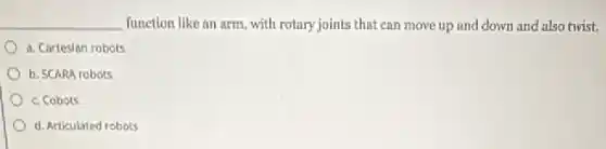 __ function like an arm with rotary joints that can move up and down and also twist.
a. Cortesian robots
b. SCARA robots
c. Cobols
d. Articulated robots
