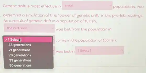 Genetic drift is most effective in	populations. You
observed a simulation of this "power of genetic drift" in the pre-lab readings.
As a result of genetic drift in a population of 10 fish.
square 
square 
was lost from the population in
while in the population of 100 fish,
square  [Select]
square  v
square 
v [Selech
43 generations
21 generations
76 generations
33 generations
