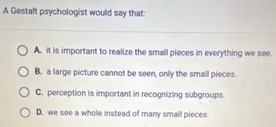 A Gestalt psychologist would say that:
A. it is important to realize the small pieces in everything we see.
B. a large picture cannot be seen, only the small pieces.
C. perception is important in recognizing subgroups.
D. we see a whole instead of many small pieces.
