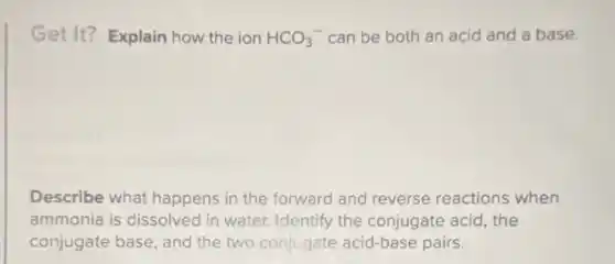 Get It? Explain how the ion HCO_(3)^- can be both an acid and a base.
Describe what happens in the forward and reverse reactions when
ammonia is dissolved in water. Identify the conjugate acid, the
conjugate base, and the two conjugate acid-base pairs.