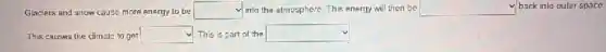 Glaciers and snow cause more energy to be square  into the almosphere. This energy will then be square  back into outer space
This causes the chmate to get square  This is part of the square