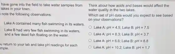 have gone into the field to take water samples from
lakes in your town.
note the following observations:
Lake A contained many fish swimming in its waters.
Lake B had very few fish swimming in its waters,
and a few dead fish floating on the water.
u return to your lab and take pH readings for each
mple.
Think about how acids and bases would affect the
water quality in the two lakes.
Which set of pH data would you expect to see based
on your observations?
Lake A: pH=4.5 Lake B: pH=7.5
Lake A: pH=8.3 Lake B: pH=3.7
Lake A: pH=6.6 Lake B: pH=6.8
Lake A: pH=10.2 Lake B: pH=1.7