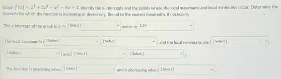 Graph f(x)=x^4+3x^3-x^2-8x+2 Identify the x-intercepts and the points where the local maximums and local minimums occur. Determine the
intervals for which the function is increasing or decreasing. Round to the nearest hundredth, if necessary.
The x-intercept of the graph is xapprox  square  and a [Select]
square 
The local maximum is [Select]	) and the local minimums are [ [Select] square  square  v	square 
square  v
square  square  v
The function is increasing when square  and is decreasing when square  v