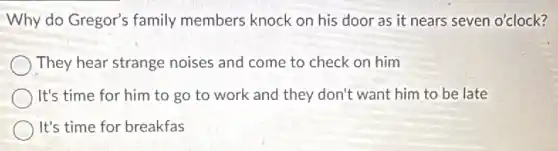 Why do Gregor's family members knock on his door as it nears seven o'clock?
They hear strange noises and come to check on him
It's time for him to go to work and they don't want him to be late
It's time for breakfas