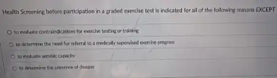 Health Screening before participation in a graded exercise test is indicated for all of the following reasons EXCEPT
to evaluate contraindications for exercise testing or training
to determine the need for referral to a medically supervised exercise program
to evaluate acrobic capacity
to determine the presence of disease