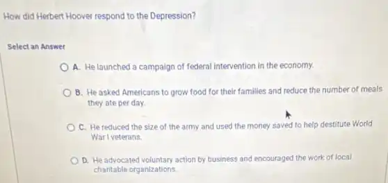 How did Herbert Hoover respond to the Depression?
Select an Answer
A. He launched a campaign of federal intervention in the economy.
B. He asked Americans to grow food for their families and reduce the number of meals
they ate per day.
C. He reduced the size of the army and used the money saved to help destitute World
War I veterans.
D. He advocated voluntary action by business and encouraged the work of local
charitable organizations.